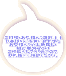 ご相談・お見積もり無料！！ お客様のご予算に合わせた お見積もりや土地探し・ 銀行融資などの ご相談もしておりますので お気軽にご相談ください。